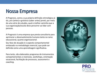 Nossa Empresa
A Prognosis, como a sua própria definição etimológica já
diz, pro (antes) e gnóstico (saber antes) prevê, por meio
de uma série de estudos, qual o melhor caminho que a
sua organização/escola deve percorrer ao lidar com
pessoas.

A Prognosis é uma empresa que presta consultoria para
aprimorar o desenvolvimento humano tanto no ramo
educacional, quanto organizacional.
Seu foco de atuação é o aspecto comportamental
embasado na metodologia vivencial, que pode ser
definida como uma aprendizagem significativa.

Para tanto, são elaborados programas de treinamentos
comportamentais e vivenciais, workshops, orientação
vocacional, facilitação de processos, assessment e
coaching.
 
