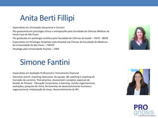 Anita Berti Fillipi
•   Especialista em Orientação Vocacional e Carreira
•   Pós-graduanda em psicologia clínica e antroposofia pela Faculdade de Ciências Médicas da
    Santa Casa de São Paulo.
•   Pós-graduada em psicologia analítica pela Faculdade de Ciências da Saúde – FACIS - IBEHE
•   Especialista em Psicologia Hospitalar pelo Hospital das Clínicas da Faculdade de Medicina
    da Universidade de São Paulo – FMUSP
•   Psicóloga pela Universidade Paulista – UNIP




          Simone Fantini
• Especialista em Avaliação Profissional e Treinamento Vivencial
• Executive search, Coaching (executivo, de equipe, life coaching e coaching de
  transição de carreira), Treinamentos, Assessment e projetos especiais de
  Gestão de Pessoas - Educação Corporativa, e-learning, revisão organizacional,
  avaliações, pesquisa de clima, ferramentas de desenvolvimento humano e
  organizacional, implantação de áreas, desenvolvimento de RH.
 