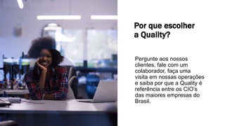 Por que escolher
a Quality?
Pergunte aos nossos
clientes, fale com um
colaborador, faça uma
visita em nossas operações
e saiba por que a Quality é
referência entre os CIO’s
das maiores empresas do
Brasil.
 