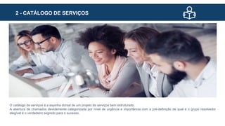 2 - CATÁLOGO DE SERVIÇOS
O catálogo de serviços é a espinha dorsal de um projeto de serviços bem estruturado.
A abertura de chamados devidamente categorizada por nível de urgência e importância com a pré-definição de qual é o grupo resolvedor
elegível é o verdadeiro segredo para o sucesso.
 