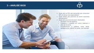 3 – ANÁLISE 80/20
 Quais são as 20% das demandas que consomem
80% do tempo dos especialistas?
 Quais destes são passiveis de serem resolvidos
remotamente?
 Quais são passiveis de serem robotizados:
• Atividade manual repetitiva
• Cadastros e acessos em outros sistemas e
sites de terceiros
• Procedimentos e politicas como férias,
desligamentos, planos de saúde...por exemplo.
 