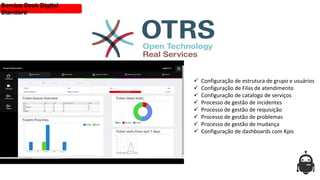  Configuração de estrutura de grupo e usuários
 Configuração de Filas de atendimento
 Configuração de catalogo de serviços
 Processo de gestão de incidentes
 Processo de gestão de requisição
 Processo de gestão de problemas
 Processo de gestão de mudança
 Configuração de dashboards com Kpis
Service Desk Digital
Standard
 