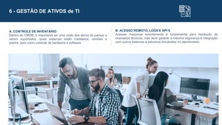 6 - GESTÃO DE ATIVOS de TI
A. CONTROLE DE INVENTÁRIO
Dentro do CMDB, é importante ter uma visão dos ativos do parque a
serem suportados, quais sistemas estão instalados, versões e
patchs, bem como controle de hardware e software.
B. ACESSO REMOTO, LOGS E API’S
Acessar maquinas remotamente é fundamental para resolução de
chamados técnicos, mas deve garantir a máxima segurança e integração
com outros sistemas e parceiros envolvidos no atendimento.
 
