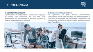 7 - NOC 24x7 Digital
A. MONITORAMENTO 24X7
Monitoramento de infraestrutura e processos de negócios
do cliente, com dashboards em real time para
acionamento de resolvedores e terceiros visando a
máxima disponibilidade do ambiente
B. Escalonamento automatizado
Os operadores do NOC realizam procedimentos
operacionais padrão para atividades pós alerta mapeadas e
nos caso de atividades que demandam a intervenção de
especialistas ou terceiros, são acionados automaticamente
pelo Pager Duty.
 