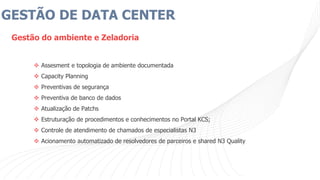 GESTÃO DE DATA CENTER
Gestão do ambiente e Zeladoria
 Assesment e topologia de ambiente documentada
 Capacity Planning
 Preventivas de segurança
 Preventiva de banco de dados
 Atualização de Patchs
 Estruturação de procedimentos e conhecimentos no Portal KCS;
 Controle de atendimento de chamados de especialistas N3
 Acionamento automatizado de resolvedores de parceiros e shared N3 Quality
 