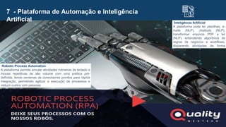 7 - Plataforma de Automação e Inteligência
Artificial
Robotic Process Automation
A plataforma permite simular atividades rotineiras de teclado e
mouse repetitivas de alto volume com uma política pré-
definida, tendo centenas de conectaores prontos para rápida
integração, permitindo agilizar a execução de processos e
reduzir custos com pessoas.
Inteligência Artificial
A plataforma pode ler planilhas, e-
mails (NLP), chatbots (NLP),
transformar arquivos PDF e ler
(NLP), entendendo algoritmos de
regras de negócios e workflows,
disparando atividades de forma
assertiva.
 