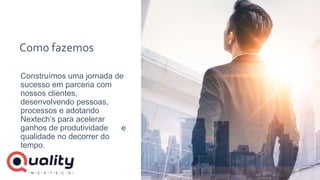 Como fazemos
Construímos uma jornada de
sucesso em parceria com
nossos clientes,
desenvolvendo pessoas,
processos e adotando
Nextech’s para acelerar
ganhos de produtividade e
qualidade no decorrer do
tempo.
 