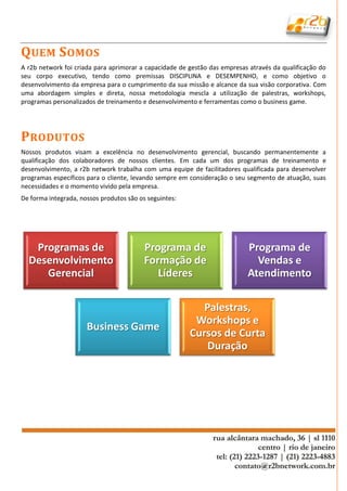 Q UEM S OMOS
A r2b network foi criada para aprimorar a capacidade de gestão das empresas através da qualificação do
seu corpo executivo, tendo como premissas DISCIPLINA e DESEMPENHO, e como objetivo o
desenvolvimento da empresa para o cumprimento da sua missão e alcance da sua visão corporativa. Com
uma abordagem simples e direta, nossa metodologia mescla a utilização de palestras, workshops,
programas personalizados de treinamento e desenvolvimento e ferramentas como o business game.




P RODUTOS
Nossos produtos visam a excelência no desenvolvimento gerencial, buscando permanentemente a
qualificação dos colaboradores de nossos clientes. Em cada um dos programas de treinamento e
desenvolvimento, a r2b network trabalha com uma equipe de facilitadores qualificada para desenvolver
programas específicos para o cliente, levando sempre em consideração o seu segmento de atuação, suas
necessidades e o momento vivido pela empresa.
De forma integrada, nossos produtos são os seguintes:




   Programas de                           Programa de                      Programa de
  Desenvolvimento                         Formação de                        Vendas e
     Gerencial                               Líderes                       Atendimento

                                                           Palestras,
                                                         Workshops e
                      Business Game
                                                        Cursos de Curta
                                                            Duração
 