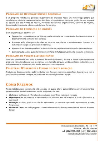 P ROGRAMA DE D ESENVOLVIMENTO G ERENCIAL
É um programa voltado para gestores e supervisores de empresas. Possui uma metodologia própria que
mescla teoria, vivência e experimentação. Aborda os principais temas dentro da gestão de uma empresa
ou equipe, que são: Gestão de Pessoas, Processos de Mudança Organizacional, Gerência de Projetos,
Comunicação Empresarial e Empreendedorismo Corporativo.

P ROGRAMA DE F ORMAÇÃO DE L ÍDERES
É um programa cujos objetivos são:
     Desenvolver comportamento de liderança pela obtenção de competências fundamentais para o
      desenvolvimento curricular e de carreira;
     Promover visão abrangente dos diversos aspectos que afetam o relacionamento humano e o
      trabalho em equipe nos processos de liderança;
     Apresentar ferramentas para boas práticas da liderança e gerenciamento com foco em resultados;
     Estimular auto-análise que determine em um Plano de Autodesenvolvimento pessoal e profissional.

P ROGRAMA DE V ENDAS E A TENDIMENTO
Com foco direcionado para todo o processo da venda (pré-venda, durante a venda e pós-venda) esse
programa é direcionado para toda a empresa, sem distinção, porque a venda acontece a todo momento e
todos devem estar preparados para vender a empresa constantemente.

P ALESTRAS , W ORKSHOPS E C URSOS DE CURTA DURAÇ ÃO
Produtos de direcionamento e ação imediatos, com foco em momentos específicos da empresa e com o
propósito de promover a integração, o debate e a comunicação entre a equipe.




C OMO F AZEMOS
Nossa metodologia de treinamento está ancorada em quatro pilares que acreditamos serem fundamentais
para um melhor aproveitamento dos nossos programas, são eles:
   Vivência: o facilitador da r2b network possui vasta experiência na área do mercado
   Experimentação: as palestras e treinamentos são divididas em 50/50 teoria e prática (dinâmicas e
    exercícios)
   Realização: o aluno pratica na sala de treinamento os conceitos que serão apresentados através
    ferramentas
   Estudos de Casos: em todo programa é realizado um estudo de caso no modelo de Harvard Business
    School
 