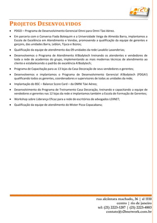P ROJETOS D ESENVOLVIDOS
   PDGO – Programa de Desenvolvimento Gerencial Omni para Omni Táxi Aéreo.
   Em parceria com o Conversa Fiada Botequim e a Universidade Veiga de Almeida Barra, implantamos a
    Escola de Excelência em Atendimento e Vendas, promovendo a qualificação da equipe de gerentes e
    garçons, das unidades Barra, Leblon, Tijuca e Búzios;
   Qualificação da equipe de atendimento das 09 unidades da rede Lavakilo Lavanderias;
   Desenvolvemos o Programa de Atendimento A!Bodytech treinando os atendentes e vendedores de
    toda a rede de academias do grupo, implementando as mais modernas técnicas de atendimento ao
    cliente e estabelecendo o padrão de excelência A!Bodytech;
   Programa de Capacitação para as 13 lojas da Casa Decoração de seus vendedores e gerentes;
   Desenvolvemos e implantamos o Programa de Desenvolvimento Gerencial A!Bodytech (PDGA!)
    qualificando todos os gerentes, coordenadores e supervisores de todas as unidades da rede;
   Implantação do BSC – Balance Score Card – da OMNI Táxi Aéreo;
   Desenvolvimento do Programa de Treinamento Casa Decoração, treinando e capacitando a equipe de
    vendedores e gerentes nas 12 lojas da rede e implantamos também a Escola de Formação de Gerentes;
   Workshop sobre Liderança Eficaz para a rede de escritórios de advogados LEXNET;
   Qualificação da equipe de atendimento do Mister Pizza Copacabana;
 