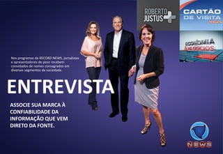 ASSOCIE SUA MARCA À CONFIABILIDADE DA INFORMAÇÃO QUE VEM DIRETO DA FONTE. 
Nos programas da RECORD NEWS, jornalistas e apresentadores de peso recebem convidados de nomes consagrados em diversos segmentos da sociedade. 
ENTREVISTA  