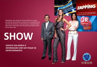ASSOCIE SUA MARCA À INFORMAÇÃO COM UM TOQUE DE ENTRETENIMENTO. 
Programas que mostram temas diversos e atuais, que vão de entrevistas e musicais às curiosidades do mundo dos famosos. Tudo para que o telespectador fique bem informado dos assuntos que fazem parte do seu dia-a-dia. 
SHOW  