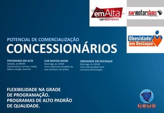 FLEXIBILIDADE NA GRADE 
DE PROGRAMAÇÃO. 
PROGRAMAS DE ALTO PADRÃO 
DE QUALIDADE. 
CONCESSIONÁRIOS 
POTENCIAL DE COMERCIALIZAÇÃO 
OBESIDADE EM DESTAQUE 
Domingo, às 13h30 
Uma vida saudável com uma boa alimentação. 
CAR MOTOR SHOW 
Domingo, às 12h00 
Uma cobertura completa do que acontece nas pistas. 
PROGRAMA EM ALTA 
Sábado, às 00h00 
Gastronomia, turismo, moda, beleza, design, eventos.  