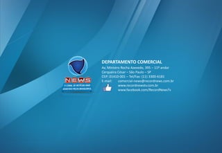 DEPARTAMENTO COMERCIAL 
Av. Ministro Rocha Azevedo, 395 –11º andar 
Cerqueira César –São Paulo –SP 
CEP: 01410-001 –Tel/Fax: (11) 3300-6181 
E-mail: comercial-news@recordnews.com.br 
www.recordnewstv.com.br 
www.facebook.com/RecordNewsTv 