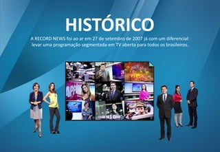 A RECORD NEWS foi ao ar em 27 de setembro de 2007 já com um diferencial: 
levar uma programação segmentada em TV aberta para todos os brasileiros. 
HISTÓRICO  