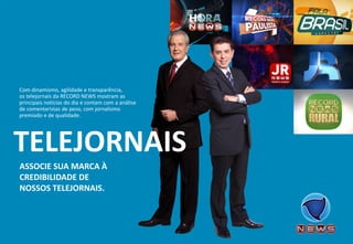 ASSOCIE SUA MARCA À CREDIBILIDADE DE NOSSOS TELEJORNAIS. 
Com dinamismo, agilidade e transparência, os telejornais da RECORD NEWS mostram as principais notícias do dia e contam com a análise de comentaristas de peso, com jornalismo premiado e de qualidade. 
TELEJORNAIS  