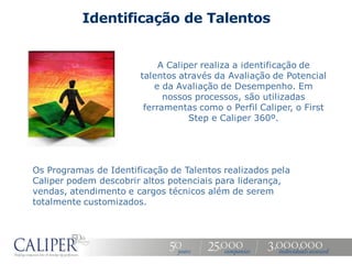 Identificação de Talentos


                            A Caliper realiza a identificação de
                       talentos através da Avaliação de Potencial
                           e da Avaliação de Desempenho. Em
                             nossos processos, são utilizadas
                        ferramentas como o Perfil Caliper, o First
                                   Step e Caliper 360º.




Os Programas de Identificação de Talentos realizados pela
Caliper podem descobrir altos potenciais para liderança,
vendas, atendimento e cargos técnicos além de serem
totalmente customizados.
 