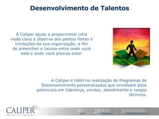 Desenvolvimento de Talentos



    A Caliper ajuda a proporcionar uma
visão clara e objetiva dos pontos fortes e
   limitações da sua organização, a fim
 de preencher a lacuna entre onde você
      está e onde você precisa estar.




                    A Caliper é hábil na realização de Programas de
               Desenvolvimento personalizados que envolvam altos
             potenciais em liderança, vendas, atendimento e cargos
                                                            técnicos.
 