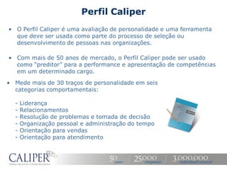 Perfil Caliper
• O Perfil Caliper é uma avaliação de personalidade e uma ferramenta
  que deve ser usada como parte do processo de seleção ou
  desenvolvimento de pessoas nas organizações.

• Com mais de 50 anos de mercado, o Perfil Caliper pode ser usado
  como “preditor” para a performance e apresentação de competências
  em um determinado cargo.

• Mede mais de 30 traços de personalidade em seis
  categorias comportamentais:

  -   Liderança
  -   Relacionamentos
  -   Resolução de problemas e tomada de decisão
  -   Organização pessoal e administração do tempo
  -   Orientação para vendas
  -   Orientação para atendimento
 