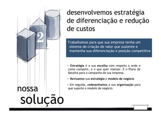 ▪  Estratégia é a sua escolha com respeito a onde e
como competir, e o que quer realizar. É o Plano de
Batalha para a campanha da sua empresa.
▪  Revisamos sua estratégia e modelo de negócio
▪  Em seguida, redesenhamos a sua organização para
que suporte o modelo de negócio
solução
nossa
desenvolvemos estratégia
de diferenciação e redução
de custos
2 Trabalhamos para que sua empresa tenha um
sistema de criação de valor que sustente e
mantenha sua diferenciação e posição competitiva
 