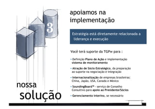 ▪  Definição Plano de Ação e implementação
sistema de monitoramento	
  
▪  Atração de Sócio Estratégico, da preparação
ao suporte na negociação e integração	
  
▪  Internacionalização de empresas brasileiras:
China, Japão, USA, Canada e México	
  
▪  SoundingBoard™ - serviço de Conselho
Consultivo para apoio ao Presidente/Sócios	
  
▪  Gerenciamento interino, se necessário
apoiamos na
implementação
3
solução
nossa
Estratégia está diretamente relacionada a
liderança e execução
Você terá suporte da TGPw para :
 