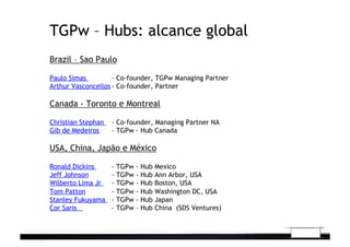 TGPw – Hubs: alcance global
Brazil – Sao Paulo
Paulo Simas - Co-founder, TGPw Managing Partner
Arthur Vasconcellos - Co-founder, Partner
Canada - Toronto e Montreal
Christian Stephan - Co-founder, Managing Partner NA
Gib de Medeiros - TGPw - Hub Canada
USA, China, Japão e México
Ronald Dickins - TGPw - Hub Mexico
Jeff Johnson - TGPw - Hub Ann Arbor, USA
Wilberto Lima Jr - TGPw - Hub Boston, USA
Tom Patton - TGPw - Hub Washington DC, USA
Stanley Fukuyama - TGPw - Hub Japan 	
  
Cor Saris - TGPw – Hub China (SDS Ventures)
 