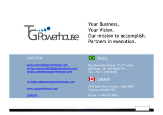 CONTATOS
paulo.simas@tgpowerhouse.com
arthur.vasconcellos@tgpowerhouse.com
sergio.camargo@tgpowerhouse.com
christian.stephan@tgpowerhouse.com
www.tgpowerhouse.com
Linkedin
BRASIL
Rua Alexandre Dumas 1711 5* andar
São Paulo – SP CEP 04617 911
Tel. + 55 11 2599 8320	
  
CANADA
2045 Lake Shore Avenue, suite 2603
Toronto, ON M8V 2Z6
Phone + 1 416 710 0665
Your Business,
Your Vision.
Our mission to accomplish.
Partners in execution.
 