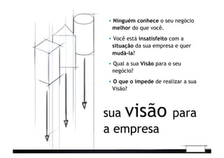 sua visão para
a empresa
▪  Ninguém conhece o seu negócio
melhor do que você.
▪  Você está insatisfeito com a
situação da sua empresa e quer
mudá-la?	
  
▪  Qual a sua Visão para o seu
negócio?
▪  O que o impede de realizar a sua
Visão?
 
