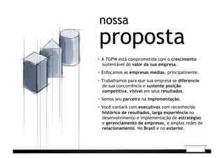 proposta
nossa
▪  A TGPW está comprometida com o crescimento
sustentável do valor da sua empresa.
▪  Enfocamos as empresas médias, principalmente.
▪  Trabalhamos para que sua empresa se diferencie
de sua concorrência e sustente posição
competitiva, visível em seus resultados.
▪  Somos seu parceiro na implementação.
▪  Você contará com executivos com reconhecido
histórico de resultados, larga experiência no
desenvolvimento e implementação de estratégias
e gerenciamento de empresas, e amplas redes de
relacionamento. No Brasil e no exterior.
 