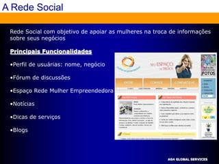 A Rede Social

 Rede Social com objetivo de apoiar as mulheres na troca de informações
 sobre seus negócios

 Principais Funcionalidades

 •Perfil de usuárias: nome, negócio

 •Fórum de discussões

 •Espaço Rede Mulher Empreendedora

 •Notícias

 •Dicas de serviços

 •Blogs




                                                        AG4 GLOBAL SERVICES
 