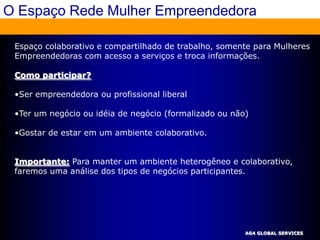 O Espaço Rede Mulher Empreendedora

 Espaço colaborativo e compartilhado de trabalho, somente para Mulheres
 Empreendedoras com acesso a serviços e troca informações.

 Como participar?

 •Ser empreendedora ou profissional liberal

 •Ter um negócio ou idéia de negócio (formalizado ou não)

 •Gostar de estar em um ambiente colaborativo.


 Importante: Para manter um ambiente heterogêneo e colaborativo,
 faremos uma análise dos tipos de negócios participantes.




                                                        AG4 GLOBAL SERVICES
 