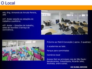 O Local

•Av. Eng. Armando de Arruda Pereira,
345

•1º. Andar estarão as estações de
trabalho e auditório.

•2º. Andar – Estações de trabalho,
salas de reuniões e terraço de
convivência.




                                       Próximo ao Metrô Conceição ( aprox. 3 quadras)

                                       2 academias ao lado

                                       Parque para caminhadas

                                       Comércio local

                                       Acesso fácil as principais vias de São Paulo:
                                       Bandeirantes, Indianópolis, Ricardo Jafet,
                                       Anchieta, entre outras.
                                                                 AG4 GLOBAL SERVICES
 