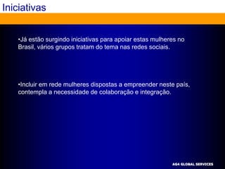 Iniciativas


   •Já estão surgindo iniciativas para apoiar estas mulheres no
   Brasil, vários grupos tratam do tema nas redes sociais.




   •Incluir em rede mulheres dispostas a empreender neste país,
   contempla a necessidade de colaboração e integração.




                                                          AG4 GLOBAL SERVICES
 