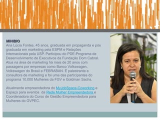 MINIBIO
Ana Lúcia Fontes, 45 anos, graduada em propaganda e pós
graduada em marketing pela ESPM e Relações
Internacionais pela USP. Participou do PDE-Programa de
Desenvolvimento de Executivos da Fundação Dom Cabral.
Atua na área de marketing há mais de 20 anos com
passagens por empresas como Banco Volkswagen,
Volkswagen do Brasil e FEBRABAN. É palestrante e
consultora de marketing e foi uma das participantes do
programa 10.000 Mulheres da FGV e Goldman Sachs.

Atualmente empreendedora do MyJobSpace-Coworking e
Espaço para eventos da Rede Mulher Empreendedora e
Coordenadora do Curso de Gestão Empreendedora para
Mulheres do GVPEC.
 