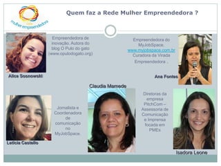 Quem faz a Rede Mulher Empreendedora ?



                      Empreendedora de                   Empreendedora do
                     inovação. Autora do                   MyJobSpace.
                     blog O Pulo do gato               www.myjobspace.com.br
                   (www.opulodogato.org)                 Curadora da Virada
                                                          Empreendedora .


Alice Sosnowski:                                                   Ana Fontes

                                      Claudia Mamede
                                                              Diretoras da
                                                                empresa
                                                              PitchCom –
                      Jornalista e                           Assessoria de
                     Coordenadora                            Comunicação
                          de                                  e Imprensa
                     comunicação                               focada em
                          no                                     PMEs
                     MyJobSpace.

Letícia Castello

                                                                               Isadora Leone
 