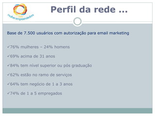 Perfil da rede ...

Base de 7.500 usuários com autorização para email marketing


76% mulheres – 24% homens

69% acima de 31 anos

84% tem nível superior ou pós graduação

62% estão no ramo de serviços

64% tem negócio de 1 a 3 anos

74% de 1 a 5 empregados
 