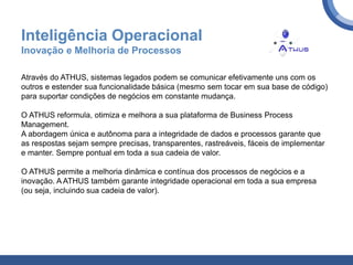 Inteligência Operacional
Inovação e Melhoria de Processos
Através do ATHUS, sistemas legados podem se comunicar efetivamente uns com os
outros e estender sua funcionalidade básica (mesmo sem tocar em sua base de código)
para suportar condições de negócios em constante mudança.
O ATHUS reformula, otimiza e melhora a sua plataforma de Business Process
Management.
A abordagem única e autônoma para a integridade de dados e processos garante que
as respostas sejam sempre precisas, transparentes, rastreáveis, fáceis de implementar
e manter. Sempre pontual em toda a sua cadeia de valor.
O ATHUS permite a melhoria dinâmica e contínua dos processos de negócios e a
inovação. A ATHUS também garante integridade operacional em toda a sua empresa
(ou seja, incluindo sua cadeia de valor).
 