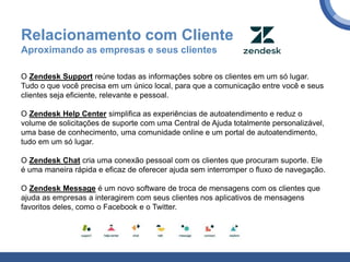 Relacionamento com Cliente
Aproximando as empresas e seus clientes
O Zendesk Support reúne todas as informações sobre os clientes em um só lugar.
Tudo o que você precisa em um único local, para que a comunicação entre você e seus
clientes seja eficiente, relevante e pessoal.
O Zendesk Help Center simplifica as experiências de autoatendimento e reduz o
volume de solicitações de suporte com uma Central de Ajuda totalmente personalizável,
uma base de conhecimento, uma comunidade online e um portal de autoatendimento,
tudo em um só lugar.
O Zendesk Chat cria uma conexão pessoal com os clientes que procuram suporte. Ele
é uma maneira rápida e eficaz de oferecer ajuda sem interromper o fluxo de navegação.
O Zendesk Message é um novo software de troca de mensagens com os clientes que
ajuda as empresas a interagirem com seus clientes nos aplicativos de mensagens
favoritos deles, como o Facebook e o Twitter.
 