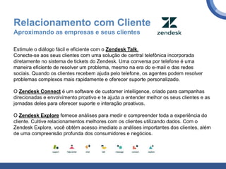 Relacionamento com Cliente
Aproximando as empresas e seus clientes
Estimule o diálogo fácil e eficiente com o Zendesk Talk.
Conecte-se aos seus clientes com uma solução de central telefônica incorporada
diretamente no sistema de tickets do Zendesk. Uma conversa por telefone é uma
maneira eficiente de resolver um problema, mesmo na era do e-mail e das redes
sociais. Quando os clientes recebem ajuda pelo telefone, os agentes podem resolver
problemas complexos mais rapidamente e oferecer suporte personalizado.
O Zendesk Connect é um software de customer intelligence, criado para campanhas
direcionadas e envolvimento proativo e te ajuda a entender melhor os seus clientes e as
jornadas deles para oferecer suporte e interação proativos.
O Zendesk Explore fornece análises para medir e compreender toda a experiência do
cliente. Cultive relacionamentos melhores com os clientes utilizando dados. Com o
Zendesk Explore, você obtém acesso imediato a análises importantes dos clientes, além
de uma compreensão profunda dos consumidores e negócios.
 