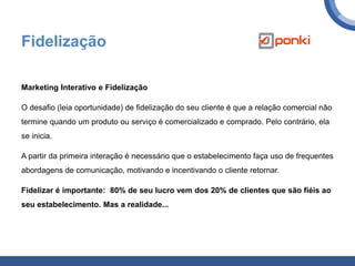Fidelização
Marketing Interativo e Fidelização
O desafio (leia oportunidade) de fidelização do seu cliente é que a relação comercial não
termine quando um produto ou serviço é comercializado e comprado. Pelo contrário, ela
se inicia.
A partir da primeira interação é necessário que o estabelecimento faça uso de frequentes
abordagens de comunicação, motivando e incentivando o cliente retornar.
Fidelizar é importante: 80% de seu lucro vem dos 20% de clientes que são fiéis ao
seu estabelecimento. Mas a realidade...
 