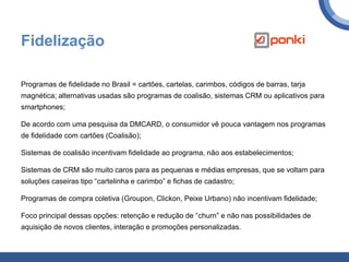 Fidelização
Programas de fidelidade no Brasil = cartões, cartelas, carimbos, códigos de barras, tarja
magnética; alternativas usadas são programas de coalisão, sistemas CRM ou aplicativos para
smartphones;
De acordo com uma pesquisa da DMCARD, o consumidor vê pouca vantagem nos programas
de fidelidade com cartões (Coalisão);
Sistemas de coalisão incentivam fidelidade ao programa, não aos estabelecimentos;
Sistemas de CRM são muito caros para as pequenas e médias empresas, que se voltam para
soluções caseiras tipo “cartelinha e carimbo” e fichas de cadastro;
Programas de compra coletiva (Groupon, Clickon, Peixe Urbano) não incentivam fidelidade;
Foco principal dessas opções: retenção e redução de “churn” e não nas possibilidades de
aquisição de novos clientes, interação e promoções personalizadas.
 
