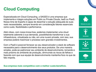 Cloud Computing
Especializada em Cloud Computing, a SAGES é uma empresa que
implementa e integra soluções em Public ou Private Clouds, IaaS ou PaaS.
Nosso time de Experts é capaz de desenhar a solução adequada às suas
reais necessidades, sempre levando em consideração fatores essenciais
como custo, flexibilidade e performance.
Além disso, com nosso know-how, podemos implementar uma cloud
totalmente aderente à sua demanda, possibilitando transformar a sua
infraestrutura, virtualizada ou não, em uma nuvem privada, com isso, sua
empresa poderá maximizar o processo sem grandes investimentos.
Com o PaaS é possível fornecer ao seu desenvolvedor a stack de software
necessária para o desenvolvimento dos seus produtos. De uma maneira
simples, pode-se padronizar seu ambiente de desenvolvimento, tornando-o
mais próximo do ambiente de produção, diminuindo os riscos de falhas e
fazendo com que sua equipe de desenvolvimento mantenha foco no que de
fato importa.
Sua empresa mais competitiva com o melhor custo-benefício.
 
