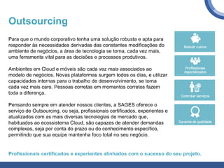 Outsourcing
Para que o mundo corporativo tenha uma solução robusta e apta para
responder às necessidades derivadas das constantes modificações do
ambiente de negócios, a área de tecnologia se torna, cada vez mais,
uma ferramenta vital para as decisões e processos produtivos.
Ambientes em Cloud e móveis são cada vez mais associados ao
modelo de negócios. Novas plataformas surgem todos os dias, e utilizar
capacidades internas para o trabalho de desenvolvimento, se torna
cada vez mais caro. Pessoas corretas em momentos corretos fazem
toda a diferença.
Pensando sempre em atender nossos clientes, a SAGES oferece o
serviço de Outsourcing, ou seja, profissionais certificados, experientes e
atualizados com as mais diversas tecnologias de mercado que,
habituados ao ecossistema Cloud, são capazes de atender demandas
complexas, seja por conta do prazo ou do conhecimento específico,
permitindo que sua equipe mantenha foco total no seu negócio.
Profissionais certificados e experientes alinhados com o sucesso do seu projeto.
 
