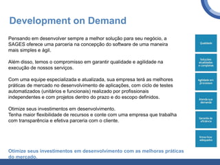 Development on Demand
Pensando em desenvolver sempre a melhor solução para seu negócio, a
SAGES oferece uma parceria na concepção do software de uma maneira
mais simples e ágil.
Além disso, temos o compromisso em garantir qualidade e agilidade na
execução de nossos serviços.
Com uma equipe especializada e atualizada, sua empresa terá as melhores
práticas de mercado no desenvolvimento de aplicações, com ciclo de testes
automatizados (unitários e funcionais) realizado por profissionais
independentes e com projetos dentro do prazo e do escopo definidos.
Otimize seus investimentos em desenvolvimento.
Tenha maior flexibilidade de recursos e conte com uma empresa que trabalha
com transparência e efetiva parceria com o cliente.
Otimize seus investimentos em desenvolvimento com as melhoras práticas
do mercado.
 