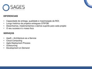 DIFERENCIAIS
• Capacidade de entrega, qualidade e maximização de ROI;
• Longo histórico de projetos entregues OTIFOB
• Desenhamos, implementamos e damos suporte para cada projeto
• O seu sucesso é o nosso foco
SERVIÇOS
• AaaS – Architecture as a Service
• Cloud Computing
• Agile Deployment Process
• Outsourcing
• Development on Demand
 