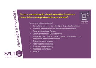 duções Como a comunicação visual interativa fortalece e
potencializa o comportamento nos canais?
hipermídia
ia & Pro
As melhores práticas estão aqui produções
• Consultoria em ações de estratégias de produções digitais
• Soluções de consultoria e qualificação para empresas
• Desenvolvimento de Games
• Desenvolvimento de Quiz interativos
ipermíd
• Produção de vídeos para cursos, treinamento ou
campanhas institucionais/produto
• Edição de som e imagem
• Roteiros para vídecasting
H
• Roteiros para podcasting
• Realidade aumentada
• WebTV
SUPPLIER CHAIN NETWORK