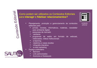 Editorial
Como podem ser utilizados os Conteúdos Editoriais
para interagir e fidelizar relacionamentos?
• Planejamento, produção e gerenciamento de conteúdos conteúdo
onteúdo
editorial
editoriais para:
• jornais, revistas, informativos, matérias, newsletter
para ambiente digital.
• pesquisas de mercado
• celulares
• programas de webtv em formato de webcast,
C
videocases, vídeos institucionais
• e-learning
• relatórios e cases studies
• infografia interativa
• e-mail marketing
• Espaço publicitário
• Banners
• Link patrocinados
SUPPLIER CHAIN NETWORK
• Anúncios e Destaques