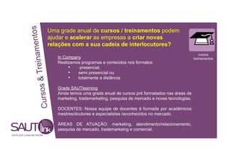 mentos
Uma grade anual de cursos / treinamentos podem
ajudar e acelerar as empresas a criar novas
& Treina relações com a sua cadeia de interlocutores?
cursos
In Company treinamentos
Realizamos programas e conteúdos nos formatos
• presencial,
• semi presencial ou
• totalmente a distância
sos
Grade SAUTlearning
Ainda temos uma grade anual de cursos pré formatados nas áreas de
Cur
marketing, trademarketing, pesquisa de mercado e novas tecnologias.
DOCENTES: Nossa equipe de docentes é formada por acadêmicos
mestres/doutores e especialistas reconhecidos no mercado.
ÁREAS DE ATUAÇÃO: marketing, atendimento/relacionamento,
pesquisa de mercado, trademarkeing e comercial.
SUPPLIER CHAIN NETWORK