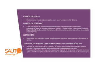 Serviços CURSOS DE FÉRIAS
• Realizados nos meses de janeiro e julho, com carga horária entre 4 e 12 horas.
CURSOS "IN COMPANY”
Painel de
• Conta com equipe de consultores especializados em diversas áreas do conhecimento.
Atendendo às áreas de Business Intelligence, Web 2.0 e Redes Sociais, Hipermídia & Produções
Digitais, Gestão de Conteúdos, Treinamentos, Eventos, ou treinamentos específicos demandados
pelas empresas.
WORKSHOPS
• Suportados por calendário mensal, e realizados por executivos, pesquisadores e formadores de
opinião.
PESQUISA DE MERCADO & DESENVOLVIMENTO DE CIBERNEGÓCIOSO
• O núcleo de Pesquisa da SAUTLEARNING se mostra estruturada e preparada para oferecer
soluções a diferentes questões, sempre alinhada às necessidades do mercado.
Possui como filosofia a ética e a melhoria contínua, dispondo de ferramentas e recursos humanos
aptos a identificar e aplicar a alternativa indicada na solução correta de cada um de seus serviços.
SUPPLIER CHAIN NETWORK