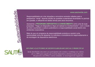 i dad e
abilidade
www.sautverde.com
Responsabilidade em criar situações e encontros somente voltados para a
perspectiva “verde”, fazendo alusão às questões sustentáveis levantadas no período
em questão, e utilizando-se destes temas para seus encontros.
Suetetntbil
Apresenta o PROGRAMA DISPOSITIVO & CONHECIMENTO como uma de suas
propostas: “Traga um Dispositivo e faça um Upload no Conhecimento” - com o intuito
sn a
de criar e aumentar a cultura sustentável e a responsabilidade social dentro dos
ambientes corporativos.
Mais do que um programa de responsabilidade produtiva e social é uma
Sust
oportunidade única de despertar no indivíduo a consciência do reaproveitamento e
da reciclagem de dispositivos eletrônicos
DINÂMICA SAUTVERDE DE RESPONSABILIDADE SOCIAL E PRODUTIVAS
Serão distribuídos descontos aos participantes dos eventos e workshops nos valores
de 5 a 100% para aqueles que levarem dispositivos eletrônicos para descarte.
SUPPLIER CHAIN NETWORK Em parceria com ONGs e outras entidades, se encarregará de resgatá-los..
